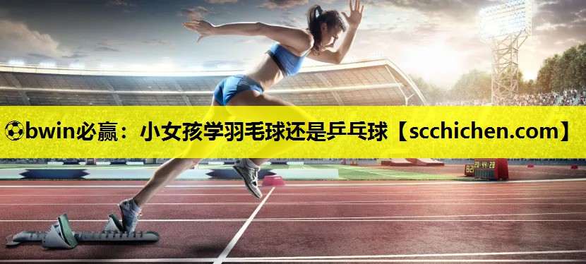 ⚽bwin必赢：小女孩学羽毛球还是乒乓球