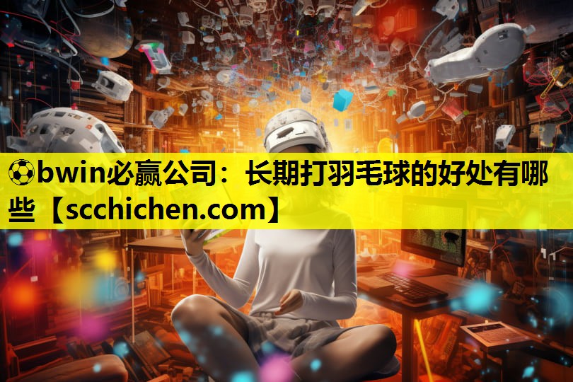 ⚽bwin必赢公司：长期打羽毛球的好处有哪些